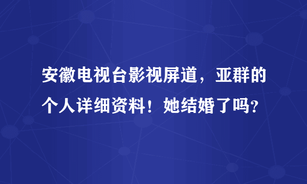 安徽电视台影视屏道，亚群的个人详细资料！她结婚了吗？