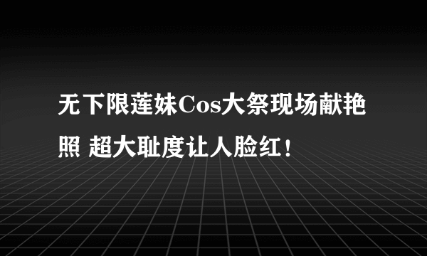 无下限莲妹Cos大祭现场献艳照 超大耻度让人脸红！