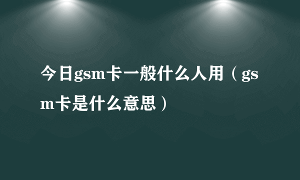 今日gsm卡一般什么人用（gsm卡是什么意思）