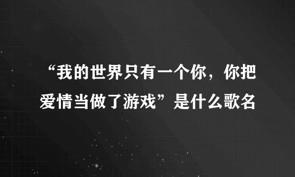 “我的世界只有一个你，你把爱情当做了游戏”是什么歌名