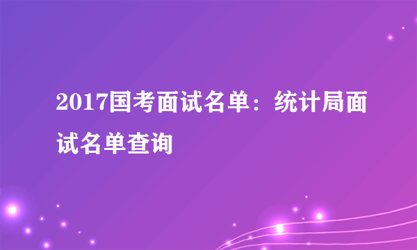 2017国考面试名单：统计局面试名单查询