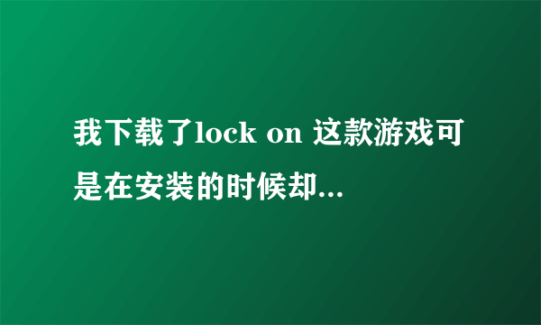 我下载了lock on 这款游戏可是在安装的时候却出现一个对话框，请各位高人帮忙指点是哪里出了什么错吗？