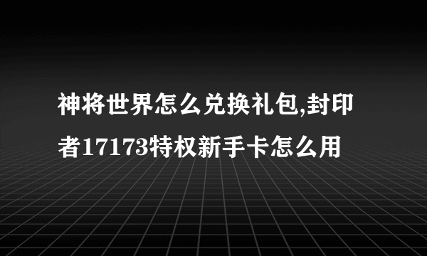 神将世界怎么兑换礼包,封印者17173特权新手卡怎么用