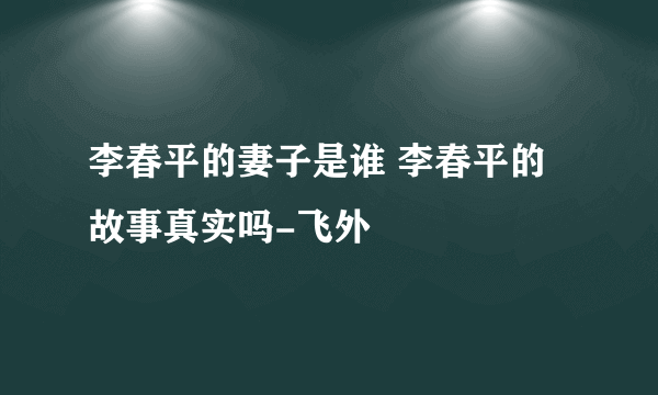 李春平的妻子是谁 李春平的故事真实吗-飞外