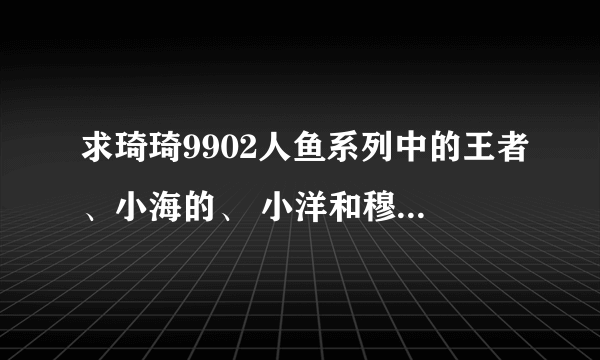 求琦琦9902人鱼系列中的王者、小海的、 小洋和穆拉的故事，请问有完整版能分享一下吗？