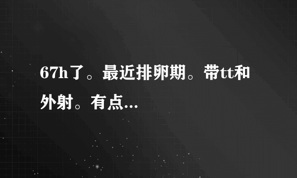 67h了。最近排卵期。带tt和外射。有点...