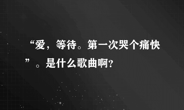 “爱，等待。第一次哭个痛快”。是什么歌曲啊？