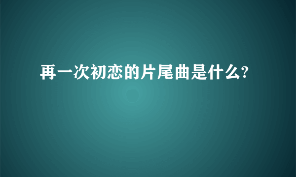 再一次初恋的片尾曲是什么?