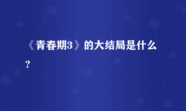 《青春期3》的大结局是什么？