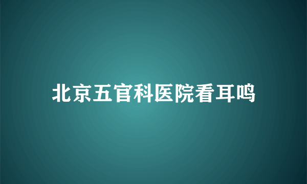 北京五官科医院看耳鸣