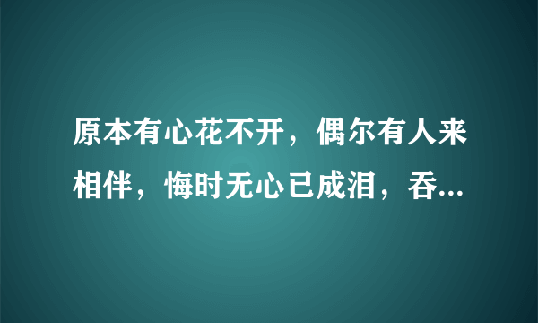 原本有心花不开，偶尔有人来相伴，悔时无心已成泪，吞下口去少半边，来者耳边轻轻诉。