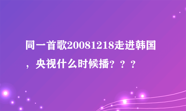 同一首歌20081218走进韩国，央视什么时候播？？？