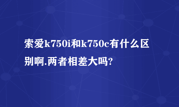 索爱k750i和k750c有什么区别啊.两者相差大吗?