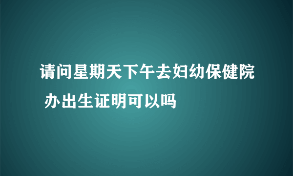 请问星期天下午去妇幼保健院 办出生证明可以吗