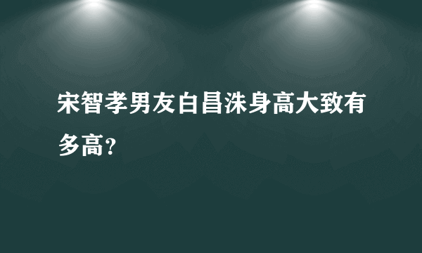 宋智孝男友白昌洙身高大致有多高？