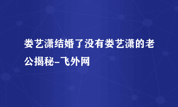 娄艺潇结婚了没有娄艺潇的老公揭秘-飞外网