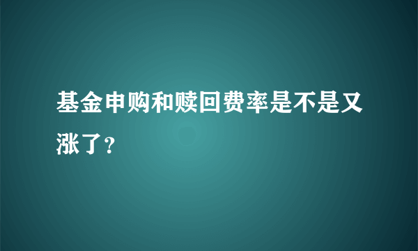 基金申购和赎回费率是不是又涨了？