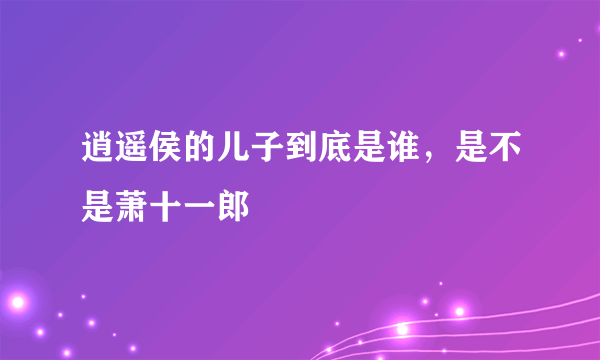 逍遥侯的儿子到底是谁，是不是萧十一郎