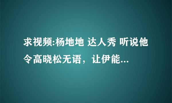 求视频:杨地地 达人秀 听说他令高晓松无语，让伊能静黑脸，不知道真与否？