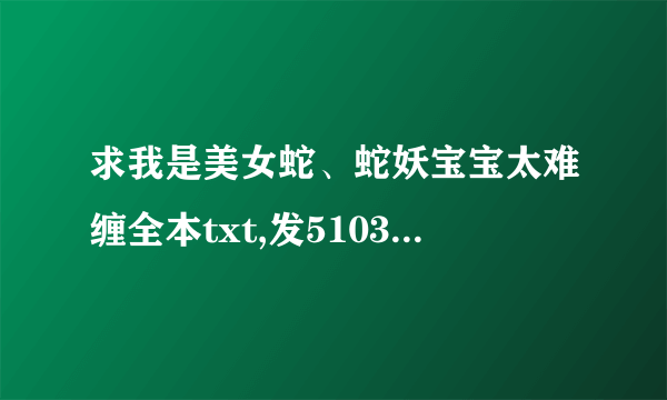 求我是美女蛇、蛇妖宝宝太难缠全本txt,发510397564@qq com在线等，速度啊