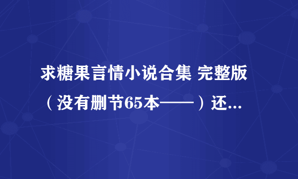 求糖果言情小说合集 完整版（没有删节65本——）还求七喜/米璐璐/阿潼/...