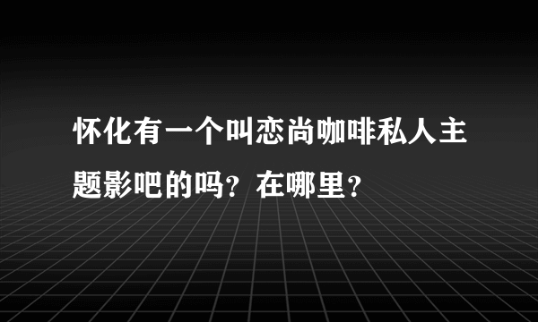 怀化有一个叫恋尚咖啡私人主题影吧的吗？在哪里？