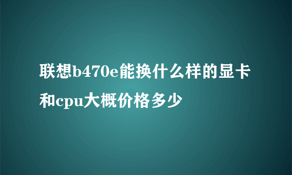 联想b470e能换什么样的显卡和cpu大概价格多少