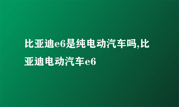 比亚迪e6是纯电动汽车吗,比亚迪电动汽车e6