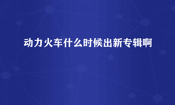 动力火车什么时候出新专辑啊