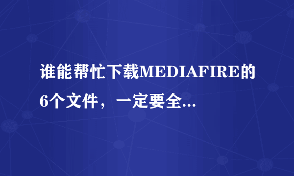 谁能帮忙下载MEDIAFIRE的6个文件，一定要全！链接如下： http://www.mediafire.com/?jqr4y6yqiop1a