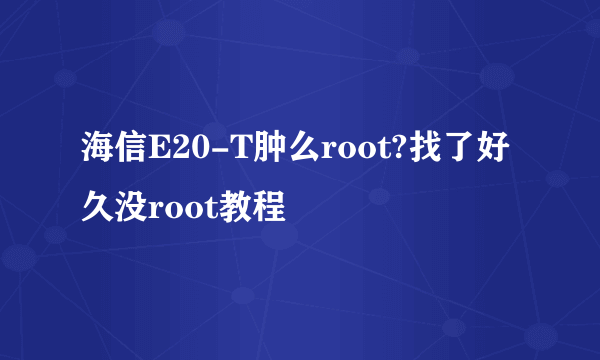 海信E20-T肿么root?找了好久没root教程