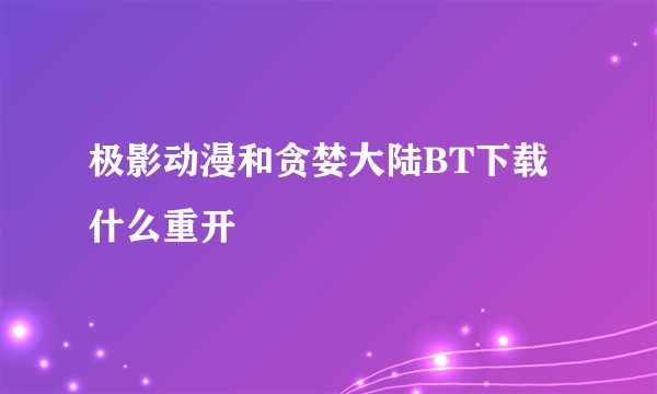 极影动漫和贪婪大陆BT下载什么重开