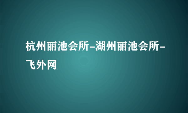 杭州丽池会所-湖州丽池会所-飞外网