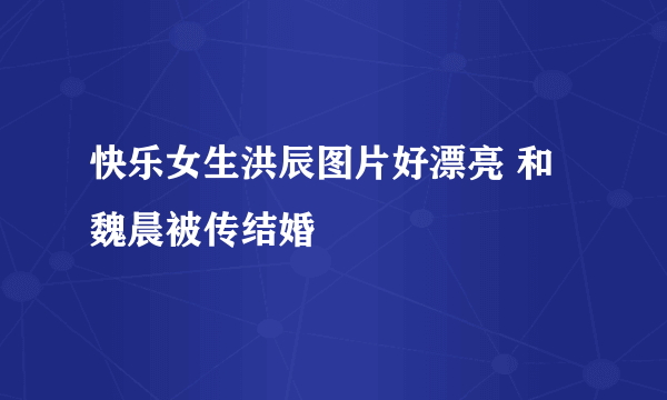 快乐女生洪辰图片好漂亮 和魏晨被传结婚