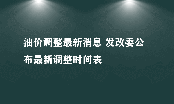 油价调整最新消息 发改委公布最新调整时间表