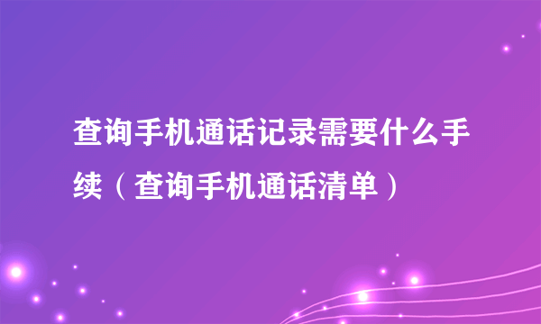 查询手机通话记录需要什么手续（查询手机通话清单）