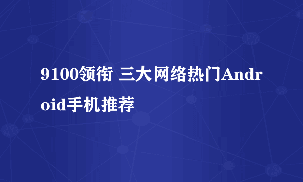 9100领衔 三大网络热门Android手机推荐