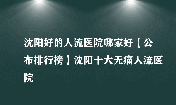 沈阳好的人流医院哪家好【公布排行榜】沈阳十大无痛人流医院