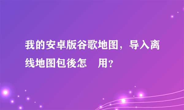 我的安卓版谷歌地图，导入离线地图包後怎麼用？