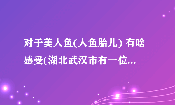 对于美人鱼(人鱼胎儿) 有啥感受(湖北武汉市有一位准妈妈 在孕检时发现自己怀的是人鱼胎儿 …悲剧