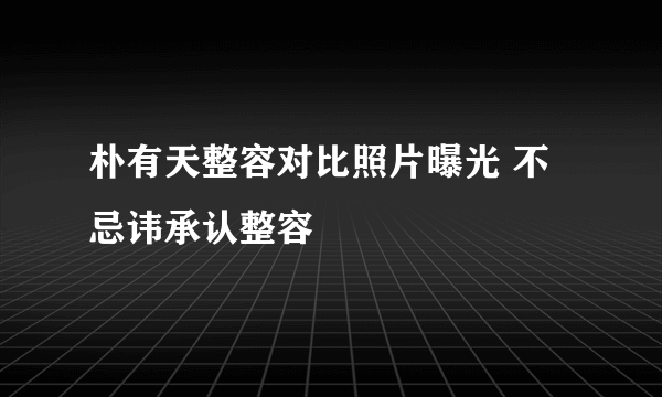 朴有天整容对比照片曝光 不忌讳承认整容