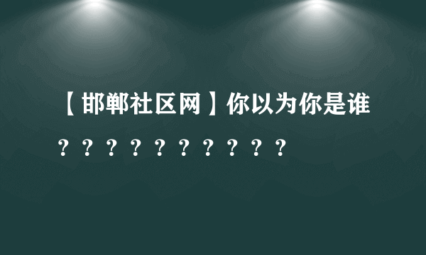 【邯郸社区网】你以为你是谁？？？？？？？？？？