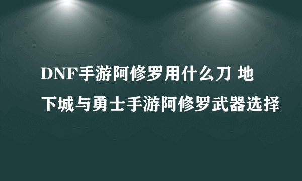 DNF手游阿修罗用什么刀 地下城与勇士手游阿修罗武器选择