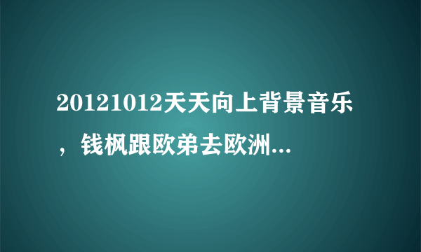 20121012天天向上背景音乐，钱枫跟欧弟去欧洲录制时的两首英文背景音乐是什么歌？