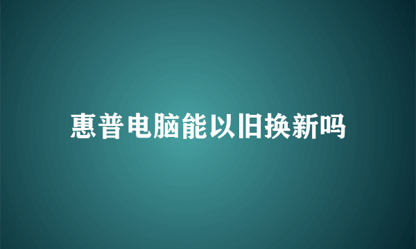 惠普电脑能以旧换新吗