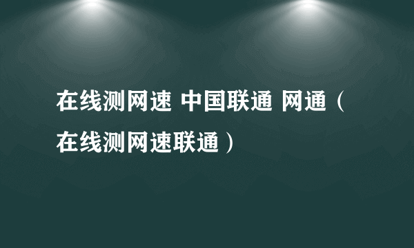 在线测网速 中国联通 网通（在线测网速联通）