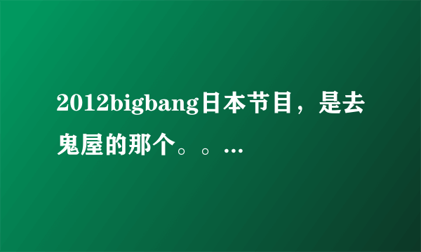 2012bigbang日本节目，是去鬼屋的那个。。。。。叫什么名字啊！！！！！