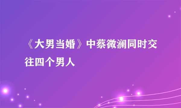 《大男当婚》中蔡微澜同时交往四个男人