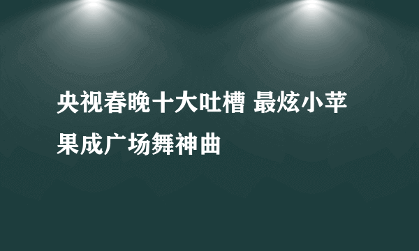 央视春晚十大吐槽 最炫小苹果成广场舞神曲