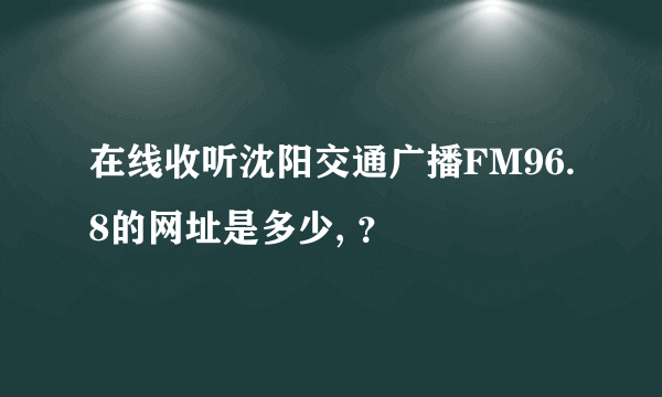 在线收听沈阳交通广播FM96.8的网址是多少, ？